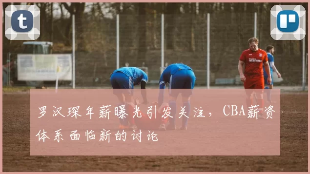 罗汉琛年薪曝光引发关注，CBA薪资体系面临新的讨论