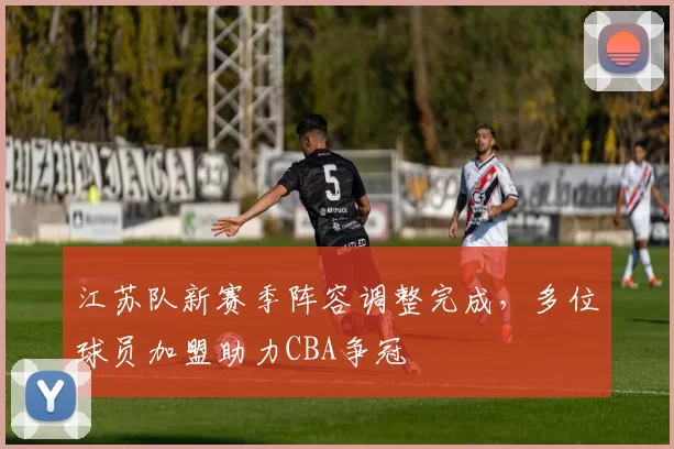 江苏队新赛季阵容调整完成，多位球员加盟助力CBA争冠