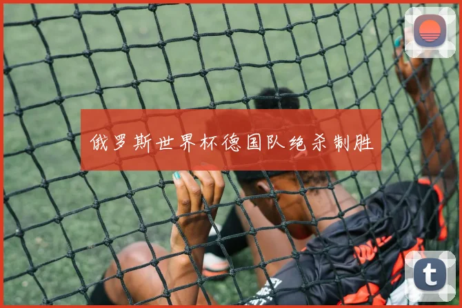 俄罗斯世界杯德国队绝杀制胜