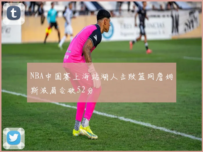 NBA中国赛上海站湖人击败篮网詹姆斯浓眉合砍52分