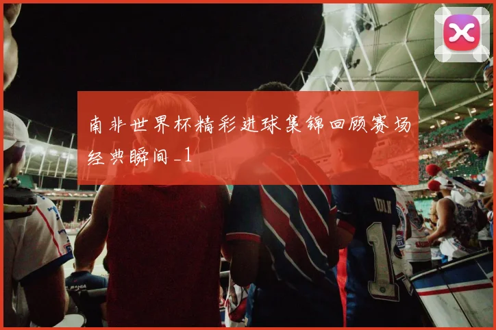 南非世界杯精彩进球集锦回顾赛场经典瞬间_1