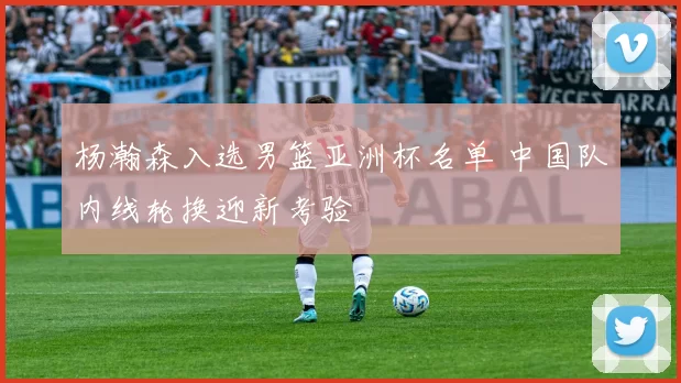 杨瀚森入选男篮亚洲杯名单 中国队内线轮换迎新考验