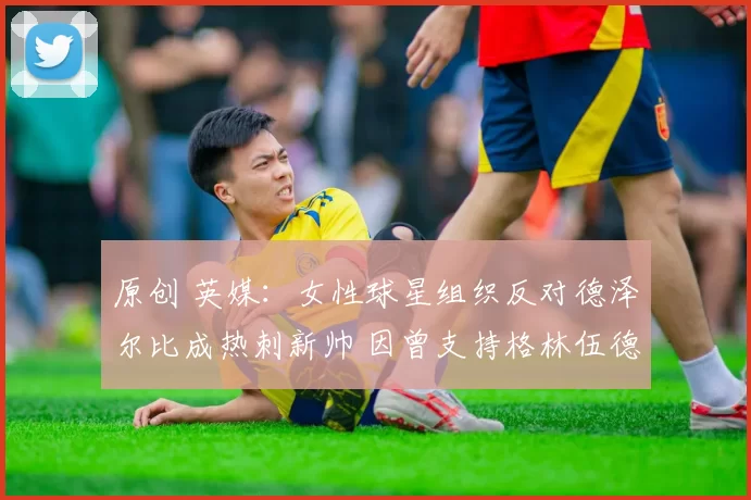 原创 英媒：女性球星组织反对德泽尔比成热刺新帅 因曾支持格林伍德