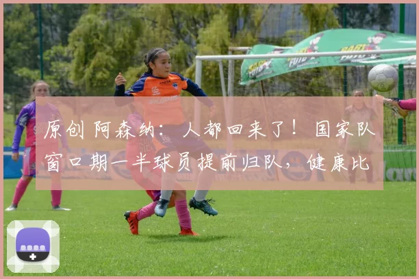 原创 阿森纳：人都回来了！国家队窗口期一半球员提前归队，健康比补贴更重要
