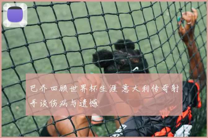 巴乔回顾世界杯生涯 意大利传奇射手谈伤病与遗憾