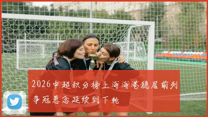 2026中超积分榜上海海港稳居前列争冠悬念延续到下轮