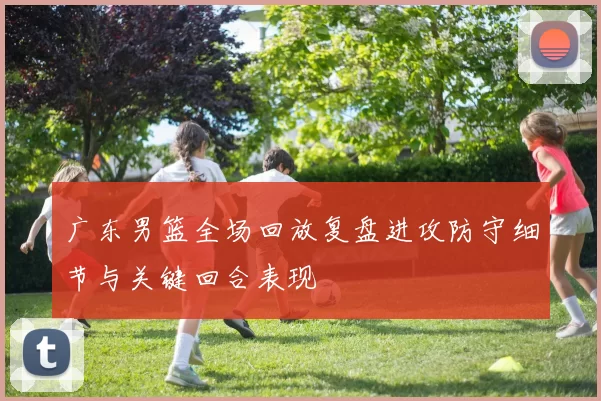 广东男篮全场回放复盘进攻防守细节与关键回合表现